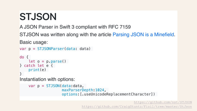 STJSON
A JSON Parser in Swift 3 compliant with RFC 7159
STJSON was written along with the article Parsing JSON is a Mineﬁeld.
Basic usage:
var p = STJSONParser(data: data)
do {
let o = p.parse()
} catch let e {
print(e)
}
Instantiation with options:
var p = STJSON(data:data,
maxParserDepth:1024,
options:[.useUnicodeReplacementCharacter])
https://github.com/nst/STJSON
https://github.com/CraigStuntz/Fizil/tree/master/StJson
