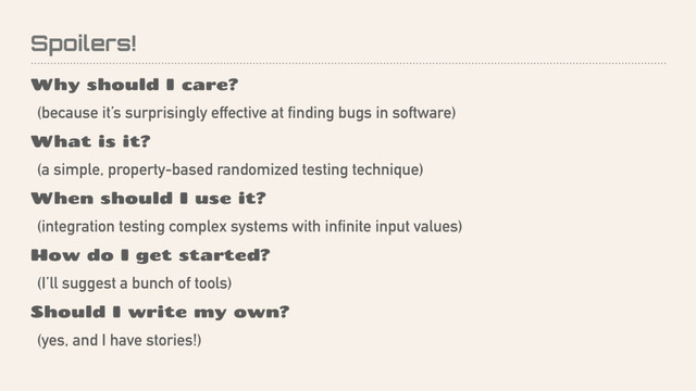 Spoilers!
Why should I care?
(because it’s surprisingly effective at finding bugs in software)
What is it?
(a simple, property-based randomized testing technique)
When should I use it?
(integration testing complex systems with infinite input values)
How do I get started?
(I’ll suggest a bunch of tools)
Should I write my own?
(yes, and I have stories!)
