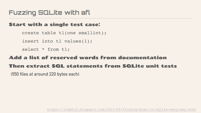 Fuzzing SQLite with afl
Start with a single test case:
create table t1(one smallint);
insert into t1 values(1);
select * from t1;
Add a list of reserved words from documentation
Then extract SQL statements from SQLite unit tests
(550 files at around 220 bytes each)
https://lcamtuf.blogspot.com/2015/04/finding-bugs-in-sqlite-easy-way.html
