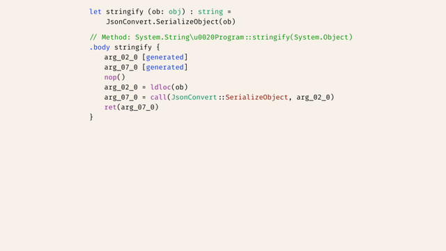 let stringify (ob: obj) : string =
JsonConvert.SerializeObject(ob)
// Method: System.String\u0020Program::stringify(System.Object)
.body stringify {
arg_02_0 [generated]
arg_07_0 [generated]
nop()
arg_02_0 = ldloc(ob)
arg_07_0 = call(JsonConvert::SerializeObject, arg_02_0)
ret(arg_07_0)
}
