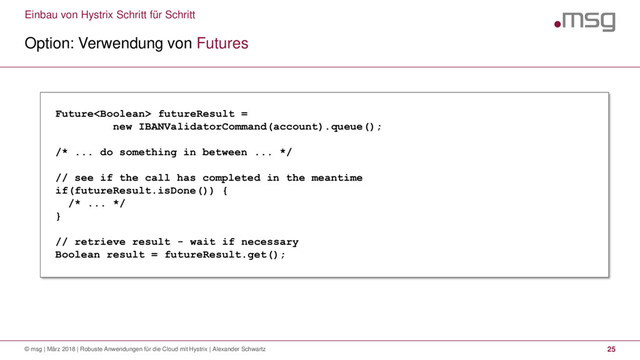 Einbau von Hystrix Schritt für Schritt
Option: Verwendung von Futures
© msg | März 2018 | Robuste Anwendungen für die Cloud mit Hystrix | Alexander Schwartz 25
Future futureResult =
new IBANValidatorCommand(account).queue();
/* ... do something in between ... */
// see if the call has completed in the meantime
if(futureResult.isDone()) {
/* ... */
}
// retrieve result - wait if necessary
Boolean result = futureResult.get();
