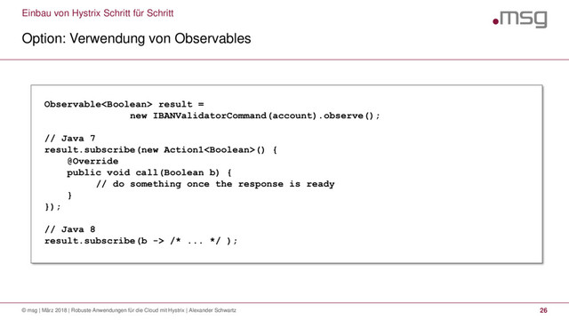 Einbau von Hystrix Schritt für Schritt
Option: Verwendung von Observables
© msg | März 2018 | Robuste Anwendungen für die Cloud mit Hystrix | Alexander Schwartz 26
Observable result =
new IBANValidatorCommand(account).observe();
// Java 7
result.subscribe(new Action1() {
@Override
public void call(Boolean b) {
// do something once the response is ready
}
});
// Java 8
result.subscribe(b -> /* ... */ );
