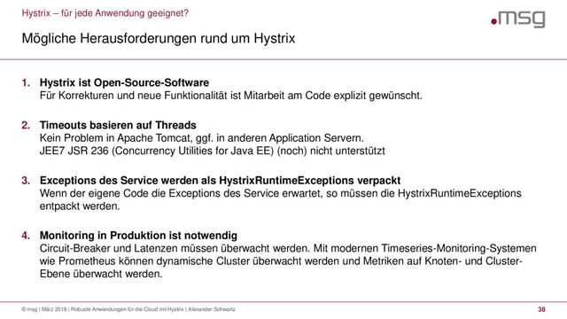 Hystrix – für jede Anwendung geeignet?
Mögliche Herausforderungen rund um Hystrix
© msg | März 2018 | Robuste Anwendungen für die Cloud mit Hystrix | Alexander Schwartz 38
1. Hystrix ist Open-Source-Software
Für Korrekturen und neue Funktionalität ist Mitarbeit am Code explizit gewünscht.
2. Timeouts basieren auf Threads
Kein Problem in Apache Tomcat, ggf. in anderen Application Servern.
JEE7 JSR 236 (Concurrency Utilities for Java EE) (noch) nicht unterstützt
3. Exceptions des Service werden als HystrixRuntimeExceptions verpackt
Wenn der eigene Code die Exceptions des Service erwartet, so müssen die HystrixRuntimeExceptions
entpackt werden.
4. Monitoring in Produktion ist notwendig
Circuit-Breaker und Latenzen müssen überwacht werden. Mit modernen Timeseries-Monitoring-Systemen
wie Prometheus können dynamische Cluster überwacht werden und Metriken auf Knoten- und Cluster-
Ebene überwacht werden.
