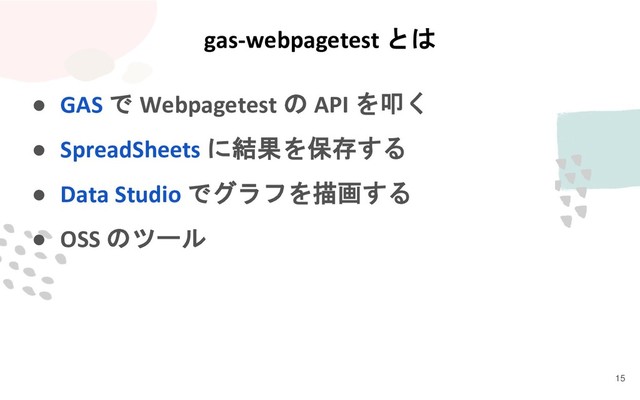● GAS で Webpagetest の API を叩く
● SpreadSheets に結果を保存する
● Data Studio でグラフを描画する
● OSS のツール
gas-webpagetest とは
15
