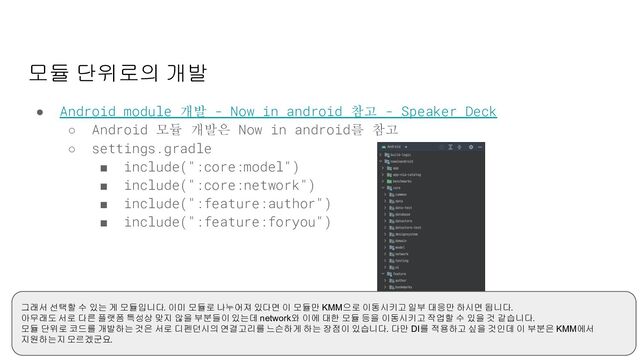 모듈 단위로의 개발
● Android module 개발 - Now in android 참고 - Speaker Deck
○ Android 모듈 개발은 Now in android를 참고
○ settings.gradle
■ include(":core:model")
■ include(":core:network")
■ include(":feature:author")
■ include(":feature:foryou")
그래서 선택할 수 있는 게 모듈입니다. 이미 모듈로 나누어져 있다면 이 모듈만 KMM으로 이동시키고 일부 대응만 하시면 됩니다.
아무래도 서로 다른 플랫폼 특성상 맞지 않을 부분들이 있는데 network와 이에 대한 모듈 등을 이동시키고 작업할 수 있을 것 같습니다.
모듈 단위로 코드를 개발하는 것은 서로 디펜던시의 연결고리를 느슨하게 하는 장점이 있습니다. 다만 DI를 적용하고 싶을 것인데 이 부분은 KMM에서
지원하는지 모르겠군요.
