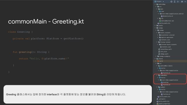 commonMain - Greeting.kt
class Greeting {
private val platform: Platform = getPlatform()
fun greeting(): String {
return "Hello, ${platform.name}!"
}
}
Greeting 클래스에서는 앞에 정의한 interface와 각 플랫폼에 맞는 정보를 불러와 String을 리턴하게 됩니다.
