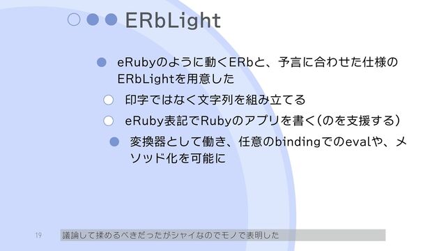 ERbLight
eRubyのように動くERbと、予言に合わせた仕様の
ERbLightを用意した
印字ではなく文字列を組み立てる
eRuby表記でRubyのアプリを書く(のを支援する）
変換器として働き、任意のbindingでのevalや、メ
ソッド化を可能に
議論して揉めるべきだったがシャイなのでモノで表明した
19
