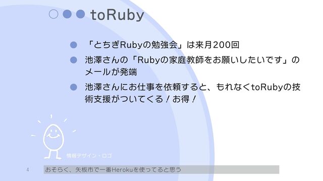 toRuby
「とちぎRubyの勉強会」は来月200回
池澤さんの「Rubyの家庭教師をお願いしたいです」の
メールが発端
池澤さんにお仕事を依頼すると、もれなくtoRubyの技
術支援がついてくる！お得！
おそらく、矢板市で一番Herokuを使ってると思う
4
情報デザイン・ロゴ
