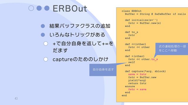 ERBOut
結果バッファクラスの追加
いろんなトリックがある
+で自分自身を返して+=を
だます
captureのためのしかけ
43
class ERBOut
Buffer = String # SafeBuffer if rails
def initialize(s='')
@str = Buffer.new(s)
end
def to_s
@str
end
def <<(other)
@str << other
end
def +(other)
@str << other.to_s
self
end
def capture(*arg, &block)
save = @str
@str = Buffer.new
yield(*arg)
return @str
ensure
@str = save
end
end
式の連結処理の一部
をここへ移動
自分自身を返す
