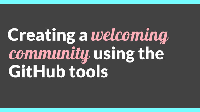 Creating a welcoming
community using the
GitHub tools
