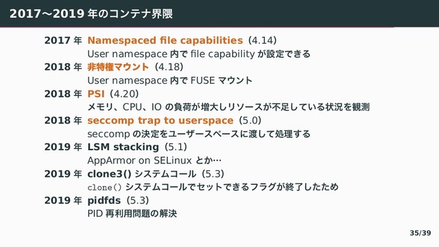 2017ʙ2019 ೥〣ぢアふべք۾
2017 ೥ Namespaced ﬁle capabilitiesʢ4.14ʣ
User namespace ಺〜 ﬁle capability ⿿ઃఆ〜　぀
2018 ೥ ඇಛݖϚ΢ϯτʢ4.18ʣ
User namespace ಺〜 FUSE ろげアぷ
2018 ೥ PSIʢ4.20ʣ
ゐゑ゙ɺCPUɺIO 〣ෛՙ⿿૿େ「゙ぬがと⿿ෆ଍「〛⿶぀ঢ়گぇ؍ଌ
2018 ೥ seccomp trap to userspaceʢ5.0ʣ
seccomp 〣ܾఆぇゕがづがとらがと〠౉「〛ॲཧ『぀
2019 ೥ LSM stackingʢ5.1ʣ
AppArmor on SELinux 〝⿾ʜ
2019 ೥ clone3() てとふわぢが゚ʢ5.3ʣ
clone() てとふわぢが゚〜なひぷ〜　぀や゘そ⿿ऴྃ「〔〔〶
2019 ೥ pidfdsʢ5.3ʣ
PID ࠶ར༻໰୊〣ղܾ
35/39
