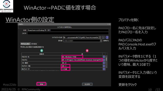 /22
#osc22do
2022/6/25 © RPACommunity 10
WinActor側の設定 プロパティを開く
PADフロー名に先ほど設定し
たPADフロー名を入力
PADパスにPADの
PAD.Console.Host.exeのフ
ルパスを入力
INパラメータ数を1にする（1
つの値をWinActorから渡すと
いう意味、最大10まで）
INパラメータ1に入力値という
変数を設定する
更新をクリック
WinActor→PADに値を渡す場合
