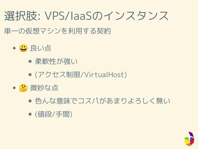選択肢: VPS/IaaSのインスタンス
単一の仮想マシンを利用する契約
 良い点
柔軟性が強い
(アクセス制限/VirtualHost)
 微妙な点
色んな意味でコスパがあまりよろしく無い
(値段/手間)
