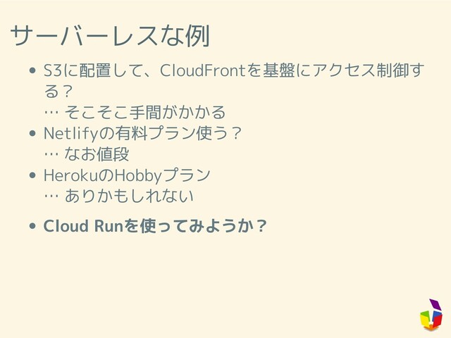 サーバーレスな例
S3に配置して、CloudFrontを基盤にアクセス制御す
る？
… そこそこ手間がかかる
Netlifyの有料プラン使う？
… なお値段
HerokuのHobbyプラン
… ありかもしれない
Cloud Runを使ってみようか？
