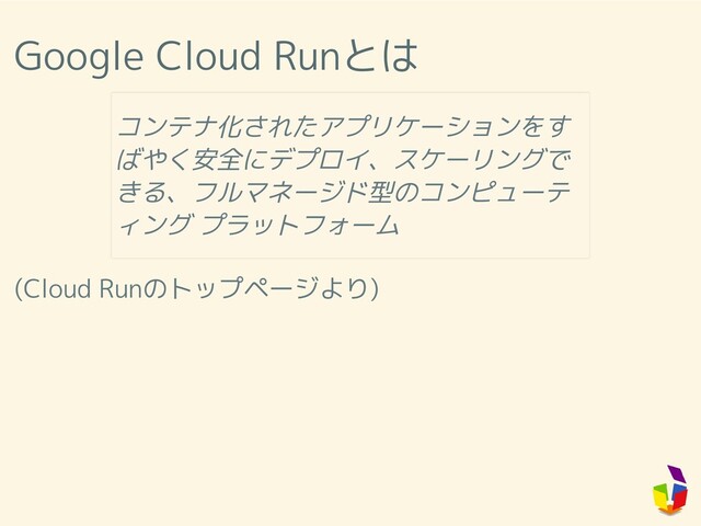 Google Cloud Runとは
(Cloud Runのトップページより)
コンテナ化されたアプリケーションをす
ばやく安全にデプロイ、スケーリングで
きる、フルマネージド型のコンピューテ
ィング プラットフォーム
