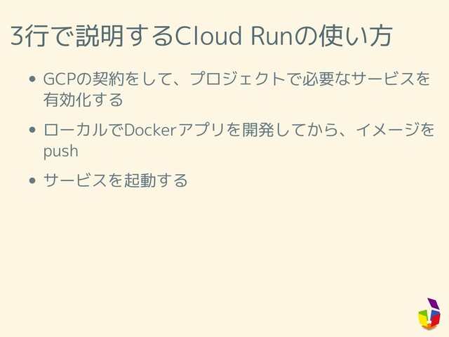 3行で説明するCloud Runの使い方
GCPの契約をして、プロジェクトで必要なサービスを
有効化する
ローカルでDockerアプリを開発してから、イメージを
push
サービスを起動する
