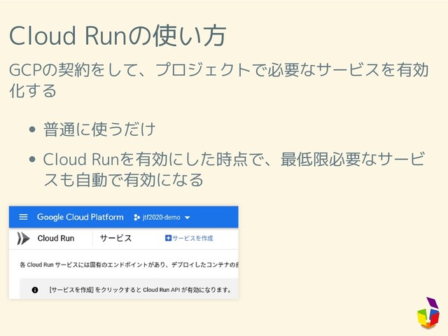Cloud Runの使い方
GCPの契約をして、プロジェクトで必要なサービスを有効
化する
普通に使うだけ
Cloud Runを有効にした時点で、最低限必要なサービ
スも自動で有効になる
