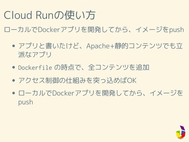 Cloud Runの使い方
ローカルでDockerアプリを開発してから、イメージをpush
アプリと書いたけど、Apache+静的コンテンツでも立
派なアプリ
Dockerfile の時点で、全コンテンツを追加
アクセス制御の仕組みを突っ込めばOK
ローカルでDockerアプリを開発してから、イメージを
push
