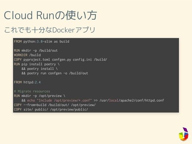 Cloud Runの使い方
これでも十分なDockerアプリ
FROM python:3.8-slim as build
RUN mkdir -p /build/out
WORKDIR /build
COPY pyproject.toml confgen.py config.ini /build/
RUN pip install poetry \
&& poetry install \
&& poetry run confgen -o /build/out
FROM httpd:2.4
# Migrate resources
RUN mkdir -p /opt/preview \
&& echo "Include /opt/preview/*.conf" >> /usr/local/apache2/conf/httpd.conf
COPY --from=build /build/out/ /opt/preview/
COPY site/ public/ /opt/preview/public/
