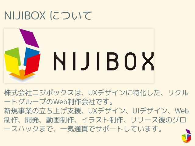 NIJIBOX について
株式会社ニジボックスは、UXデザインに特化した、リクル
ートグループのWeb制作会社です。
新規事業の立ち上げ支援、UXデザイン、UIデザイン、Web
制作、開発、動画制作、イラスト制作、リリース後のグロ
ースハックまで、一気通貫でサポートしています。
