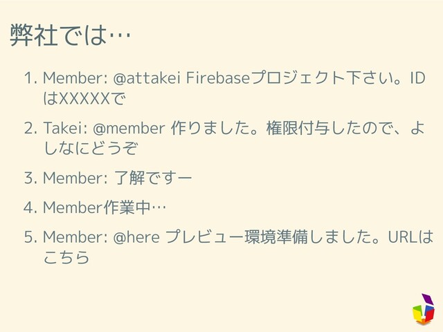 弊社では…
1. Member: @attakei Firebaseプロジェクト下さい。ID
はXXXXXで
2. Takei: @member 作りました。権限付与したので、よ
しなにどうぞ
3. Member: 了解ですー
4. Member作業中…
5. Member: @here プレビュー環境準備しました。URLは
こちら
