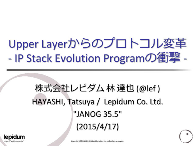 https://lepidum.co.jp/ Copyright © 2004-2015 Lepidum Co. Ltd. All rights reserved.
Upper Layerからのプロトコル変革
- IP Stack Evolution Programの衝撃 -
株式会社レピダム 林 達也 (@lef )
HAYASHI, Tatsuya / Lepidum Co. Ltd.
"JANOG 35.5"
(2015/4/17)
