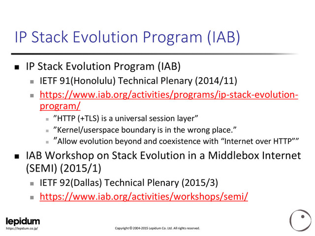 Copyright © 2004-2015 Lepidum Co. Ltd. All rights reserved.
https://lepidum.co.jp/
IP Stack Evolution Program (IAB)
 IP Stack Evolution Program (IAB)

IETF 91(Honolulu) Technical Plenary (2014/11)

https://www.iab.org/activities/programs/ip-stack-evolution-
program/

”HTTP (+TLS) is a universal session layer”

”Kernel/userspace boundary is in the wrong place.”

”Allow evolution beyond and coexistence with “Internet over HTTP””
 IAB Workshop on Stack Evolution in a Middlebox Internet
(SEMI) (2015/1)

IETF 92(Dallas) Technical Plenary (2015/3)

https://www.iab.org/activities/workshops/semi/
