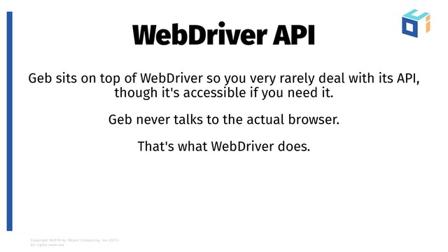 WebDriver API
Geb sits on top of WebDriver so you very rarely deal with its API,
though it's accessible if you need it.
Geb never talks to the actual browser.
That's what WebDriver does.
