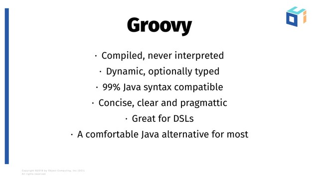 Groovy
· Compiled, never interpreted
· Dynamic, optionally typed
· 99% Java syntax compatible
· Concise, clear and pragmattic
· Great for DSLs
· A comfortable Java alternative for most
