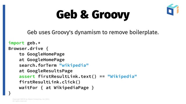Geb & Groovy
Geb uses Groovy's dynamism to remove boilerplate.
import geb.*
Browser.drive {
to GoogleHomePage
at GoogleHomePage
search.forTerm "wikipedia"
at GoogleResultsPage
assert firstResultLink.text() == "Wikipedia"
firstResultLink.click()
waitFor { at WikipediaPage }
}
