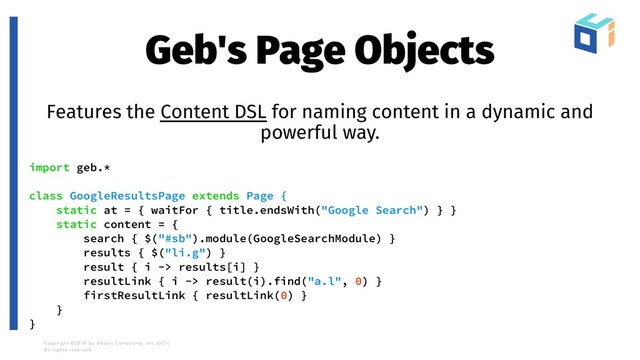 Geb's Page Objects
Features the Content DSL for naming content in a dynamic and
powerful way.
import geb.*
class GoogleResultsPage extends Page {
static at = { waitFor { title.endsWith("Google Search") } }
static content = {
search { $("#sb").module(GoogleSearchModule) }
results { $("li.g") }
result { i -> results[i] }
resultLink { i -> result(i).find("a.l", 0) }
firstResultLink { resultLink(0) }
}
}
