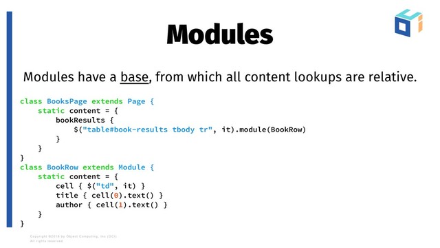 Modules
Modules have a base, from which all content lookups are relative.
class BooksPage extends Page {
static content = {
bookResults {
$("table#book-results tbody tr", it).module(BookRow)
}
}
}
class BookRow extends Module {
static content = {
cell { $("td", it) }
title { cell(0).text() }
author { cell(1).text() }
}
}
