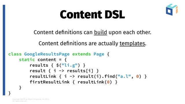 Content DSL
Content deﬁnitions can build upon each other.
Content deﬁnitions are actually templates.
class GoogleResultsPage extends Page {
static content = {
results { $("li.g") }
result { i -> results[i] }
resultLink { i -> result(i).find("a.l", 0) }
firstResultLink { resultLink(0) }
}
}
