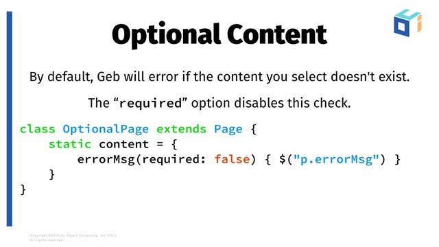 Optional Content
By default, Geb will error if the content you select doesn't exist.
The “required” option disables this check.
class OptionalPage extends Page {
static content = {
errorMsg(required: false) { $("p.errorMsg") }
}
}
