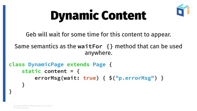 Dynamic Content
Geb will wait for some time for this content to appear.
Same semantics as the waitFor {} method that can be used
anywhere.
class DynamicPage extends Page {
static content = {
errorMsg(wait: true) { $("p.errorMsg") }
}
}
