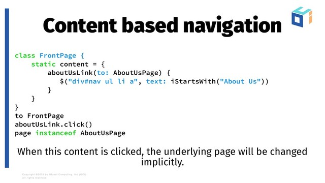 Content based navigation
class FrontPage {
static content = {
aboutUsLink(to: AboutUsPage) {
$("div#nav ul li a", text: iStartsWith("About Us"))
}
}
}
to FrontPage
aboutUsLink.click()
page instanceof AboutUsPage
When this content is clicked, the underlying page will be changed
implicitly.
