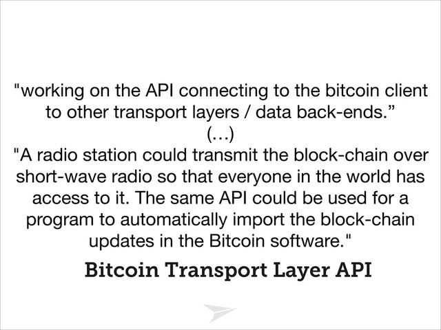 Headline should look like this
Bitcoin Transport Layer API
"working on the API connecting to the bitcoin client
to other transport layers / data back-ends.”

(…)

"A radio station could transmit the block-chain over
short-wave radio so that everyone in the world has
access to it. The same API could be used for a
program to automatically import the block-chain
updates in the Bitcoin software."
