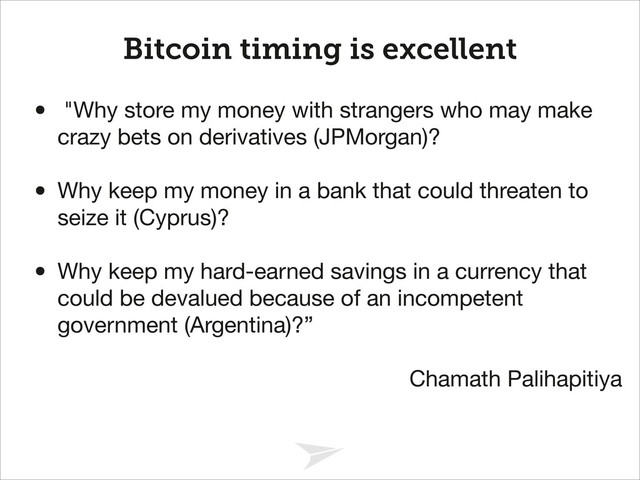 Headline should look like this
Bitcoin timing is excellent
• "Why store my money with strangers who may make
crazy bets on derivatives (JPMorgan)? 

!
• Why keep my money in a bank that could threaten to
seize it (Cyprus)? 

!
• Why keep my hard-earned savings in a currency that
could be devalued because of an incompetent
government (Argentina)?”

!
Chamath Palihapitiya
