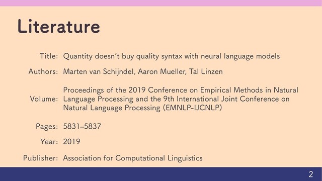 Literature
Title: Quantity doesn’t buy quality syntax with neural language models
Authors: Marten van Schijndel, Aaron Mueller, Tal Linzen
Volume:
Proceedings of the 2019 Conference on Empirical Methods in Natural
Language Processing and the 9th International Joint Conference on
Natural Language Processing (EMNLP-IJCNLP)
Pages: 5831–5837
Year: 2019
Publisher: Association for Computational Linguistics
2
