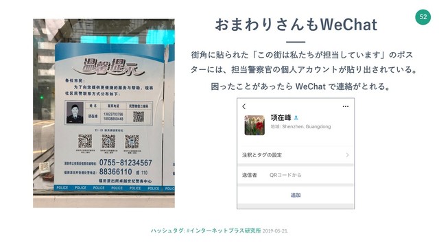 ハッシュタグ: #インターネットプラス研究所 2019-05-21.
52
おまわりさんもWeChat
街⾓に貼られた「この街は私たちが担当しています」のポス
ターには、担当警察官の個⼈アカウントが貼り出されている。
困ったことがあったら WeChat で連絡がとれる。
