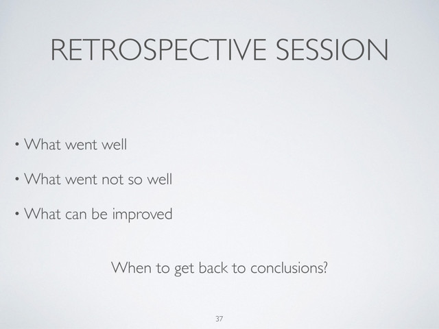 RETROSPECTIVE SESSION
• What went well
• What went not so well
• What can be improved
37
When to get back to conclusions?
