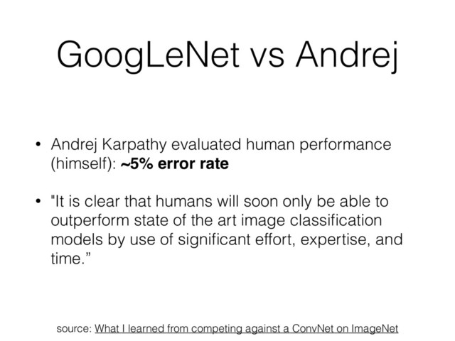 GoogLeNet vs Andrej
• Andrej Karpathy evaluated human performance
(himself): ~5% error rate
• "It is clear that humans will soon only be able to
outperform state of the art image classiﬁcation
models by use of signiﬁcant effort, expertise, and
time.”
source: What I learned from competing against a ConvNet on ImageNet
