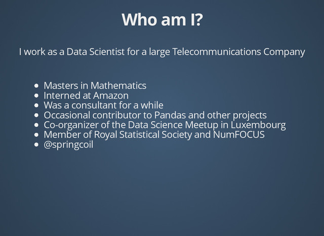 Who am I?
Who am I?
I work as a Data Scientist for a large Telecommunications Company
Masters in Mathematics
Interned at Amazon
Was a consultant for a while
Occasional contributor to Pandas and other projects
Co-organizer of the Data Science Meetup in Luxembourg
Member of Royal Statistical Society and NumFOCUS
@springcoil
