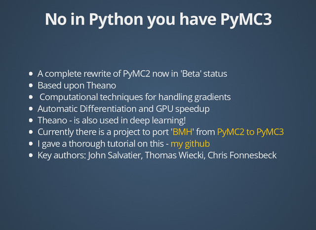 No in Python you have PyMC3
No in Python you have PyMC3
A complete rewrite of PyMC2 now in 'Beta' status
Based upon Theano
Computational techniques for handling gradients
Automatic Diﬀerentiation and GPU speedup
Theano - is also used in deep learning!
Currently there is a project to port ' ' from
I gave a thorough tutorial on this -
Key authors: John Salvatier, Thomas Wiecki, Chris Fonnesbeck
BMH PyMC2 to PyMC3
my github
