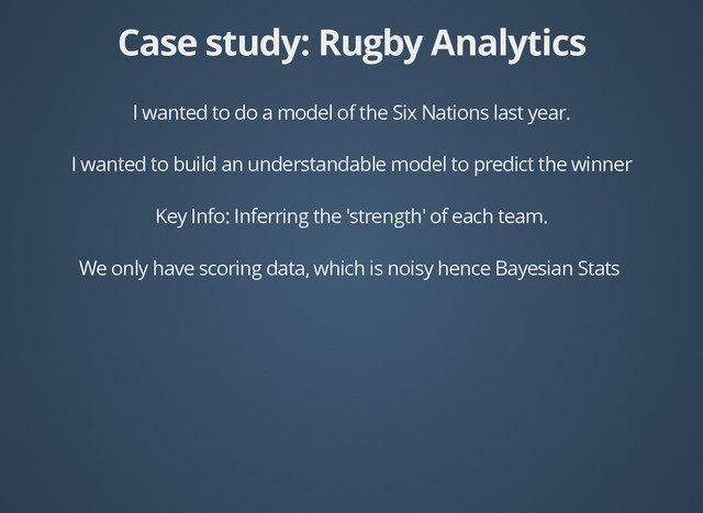 Case study: Rugby Analytics
Case study: Rugby Analytics
I wanted to do a model of the Six Nations last year.
I wanted to build an understandable model to predict the winner
Key Info: Inferring the 'strength' of each team.
We only have scoring data, which is noisy hence Bayesian Stats
