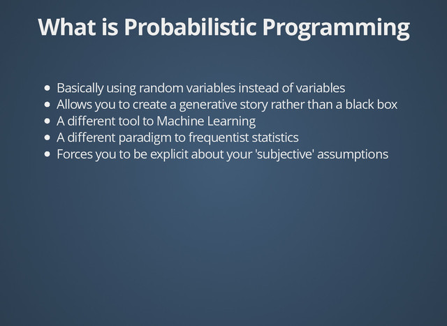 What is Probabilistic Programming
What is Probabilistic Programming
Basically using random variables instead of variables
Allows you to create a generative story rather than a black box
A diﬀerent tool to Machine Learning
A diﬀerent paradigm to frequentist statistics
Forces you to be explicit about your 'subjective' assumptions

