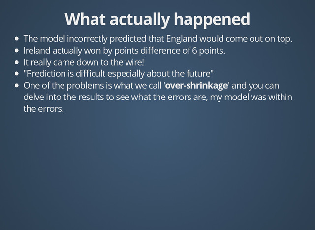 What actually happened
What actually happened
The model incorrectly predicted that England would come out on top.
Ireland actually won by points diﬀerence of 6 points.
It really came down to the wire!
"Prediction is diﬃcult especially about the future"
One of the problems is what we call 'over-shrinkage' and you can
delve into the results to see what the errors are, my model was within
the errors.

