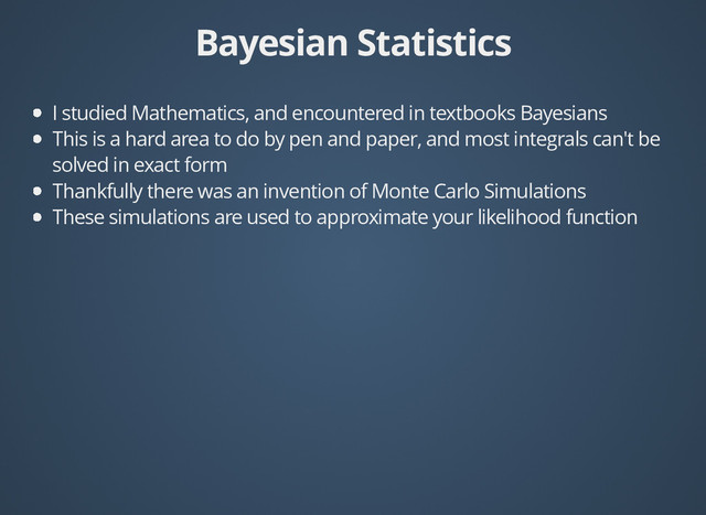 Bayesian Statistics
Bayesian Statistics
I studied Mathematics, and encountered in textbooks Bayesians
This is a hard area to do by pen and paper, and most integrals can't be
solved in exact form
Thankfully there was an invention of Monte Carlo Simulations
These simulations are used to approximate your likelihood function
