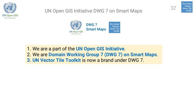 DWG 7
Smart Maps
1. We are a part of the UN Open GIS Initiative.
2. We are Domain Working Group 7 (DWG 7) on Smart Maps.
3. UN Vector Tile Toolkit is now a brand under DWG 7.
32
UN Open GIS Initiative DWG 7 on Smart Maps
