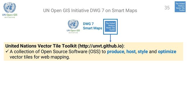 DWG 7
Smart Maps
United Nations Vector Tile Toolkit (http://unvt.github.io):
ü A collection of Open Source Software (OSS) to produce, host, style and optimize
vector tiles for web mapping.
35
UN Open GIS Initiative DWG 7 on Smart Maps
